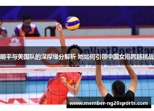 朗平与美国队的深厚缘分解析 她如何引领中国女排跨越挑战