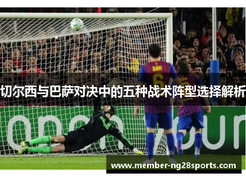 切尔西与巴萨对决中的五种战术阵型选择解析 切尔西与巴萨对决中的五种战术阵型选择解析