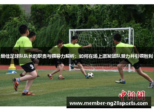 最佳足球队队长的职责与领导力解析：如何在场上激发团队潜力并引领胜利