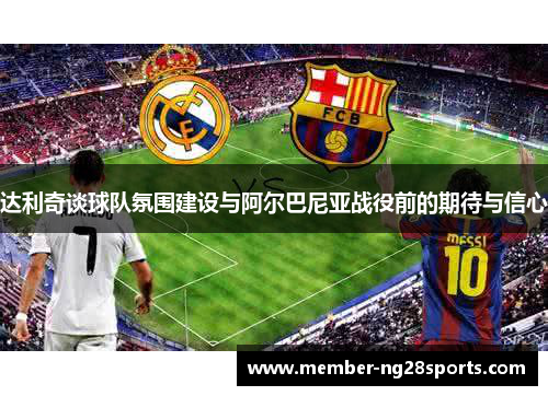 达利奇谈球队氛围建设与阿尔巴尼亚战役前的期待与信心 达利奇谈球队氛围建设与阿尔巴尼亚战役前的期待与信心