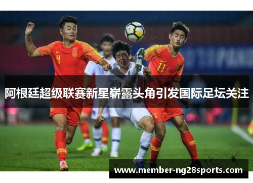 阿根廷超级联赛新星崭露头角引发国际足坛关注 阿根廷超级联赛新星崭露头角引发国际足坛关注