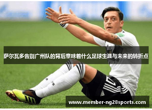 萨尔瓦多告别广州队的背后意味着什么足球生涯与未来的转折点 萨尔瓦多告别广州队的背后意味着什么足球生涯与未来的转折点