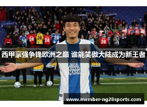 西甲豪强争锋欧洲之巅 谁能笑傲大陆成为新王者 西甲豪强争锋欧洲之巅 谁能笑傲大陆成为新王者