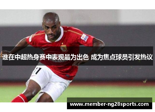 谁在中超热身赛中表现最为出色 成为焦点球员引发热议 谁在中超热身赛中表现最为出色 成为焦点球员引发热议