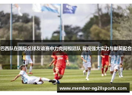 巴西队在国际足球友谊赛中力克阿根廷队 展现强大实力与默契配合